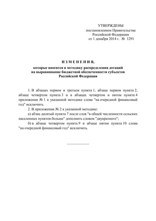 УТВЕРЖДЕНЫ 
постановлением Правительства 
Российской Федерации 
от 1 декабря 2014 г. № 1291 
И З М Е Н Е Н И Я, 
которые вносятся в методику распределения дотаций 
на выравнивание бюджетной обеспеченности субъектов 
Российской Федерации 
1. В абзацах первом и третьем пункта 1, абзаце первом пункта 2, абзаце четвертом пункта 3 и в абзацах четвертом и пятом пункта 4 приложения № 1 к указанной методике слова "на очередной финансовый год" исключить. 
2. В приложении № 2 к указанной методике: 
а) абзац десятый пункта 7 после слов "в общей численности сельских населенных пунктов больше" дополнить словом "двукратного"; 
б) в абзаце четвертом пункта 9 и абзаце пятом пункта 10 слова "на очередной финансовый год" исключить. 
____________ 
