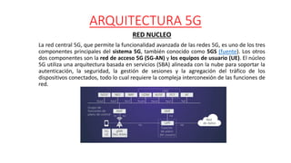 ARQUITECTURA 5G
RED NUCLEO
La red central 5G, que permite la funcionalidad avanzada de las redes 5G, es uno de los tres
componentes principales del sistema 5G, también conocido como 5GS (fuente). Los otros
dos componentes son la red de acceso 5G (5G-AN) y los equipos de usuario (UE). El núcleo
5G utiliza una arquitectura basada en servicios (SBA) alineada con la nube para soportar la
autenticación, la seguridad, la gestión de sesiones y la agregación del tráfico de los
dispositivos conectados, todo lo cual requiere la compleja interconexión de las funciones de
red.
 