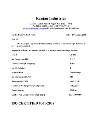 Ranjan Industries
                      53, New Market, Ramesh Nagar, New Delhi -110015
                          Ph: 011-25432291 Mobile : +91-09818399446
                www.gnataircompressor.com E- Mail : gnat.compressor@gmail.com


Kind Atten : Mr. Yash Malik                                        Date : 23th August. 2011

Dear Sir,

      We thank you very much for the courtesy extended to the under sign discussed the
above mention subject.

As per discussion we are quoting our Prices as under with technical specification.

Model                                                                  GC-500

Air Compressor H.P                                                     5 H.P

Electric Motor ( Crompton )                                             5 H.P

No. Of Cylinders                                                        2

Stage Of Unit                                                          Double Stage

Air Displacement LPM                                                    410

Displacement CFM                                                       14.47 F.A.D

Maximum Working Pressure (kg/cm2)                                      12 Kg/cm2

Tank Capacity                                                           250 Ltr.

Cost of Air Compressor (Per unit )                                    Rs. 61,000.00


ISO CERTIFIED 9001-2008
 