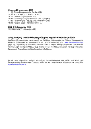 Κυριακή 27 Ιανουαρίου 2013
11:00 Photo Εκφραση - Cul De Sac (A2)
12:30 METROPOLIS - OLIVALOE (A2)
14:00 Chaplins - Πρωτοβάθμια (A2)
15:45 Γυμναστές Έμποροι - Ιδιωτικοί Υπάλληλοι (A2)
17:30 Πανεπιστήμιο - Δήμος Αγίου Βασιλείου (A1)
19:15 Haagen Dazs - Κατασκευαστές (A1)

ΣΚ 2-3 Φεβρουαρίου 2013
ΤΕΕ ΡΕΘΥΜΝΟΥ - Μαρουβάς (A2)



Διαγωνισμός 10 Προσκλήσεις Ρέθυμνο Aegean-Κολοσσός Ρόδου
Κερδίσετε 10 προσκλήσεις για το παιχνίδι του Σαββάτου 26 Ιανουαρίου του Ρέθυμνο Aegean με τον
Κολλοσό Ρόδου αρκεί να συμπληρώσετε την φόρμα συμμετοχής στο www.basketrethymno.gr
μέχρι την Παρασκευή 25 Ιανουαρίου και ώρα 21:00. Οι νικητές θα ενημερωθούν και με e-mail για
την παραλαβή των προσκλήσεων τους. Μια προσφορά του Ρέθυμνο Aegean για τους φίλους του
Εργασιακού Πρωταθλήματος Καλαθοσφαίρισης Ρεθύμνου.




Οι φίλοι που αγαπούν το μπάσκετ μπορούν να παρακολουθήσουν τους αγώνες από κοντά στο
Πανεπιστημιακό Γυμναστήριο Ρεθύμνου, άλλα και να ενημερώνονται μέσα από την ιστοσελίδα
www.basketrethymno.gr .
 