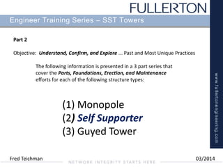 www.fullertonengineering.com
Engineer Training Series – SST Towers
Part 2
Objective: Understand, Confirm, and Explore ... Past and Most Unique Practices
(1) Monopole
(2) Self Supporter
(3) Guyed Tower
The following information is presented in a 3 part series that
cover the Parts, Foundations, Erection, and Maintenance
efforts for each of the following structure types:
Fred Teichman 03/2014
 