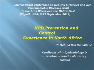 International Conference on Healthy Lifestyles and Non
          Communicable Diseases (NCD)
     In the Arab World and the Middle-East
    (Riyadh, KSA, 9-12 September 2012)




         NCD Prevention and
            Control
     Experience in North Africa
                            Pr Habiba Ben Romdhane

                   Cardiovascular Epidemiology &
                   Prevention Resarch Laboratory
                              Tunisia
 