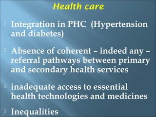 Health care
   Integration in PHC (Hypertension
    and diabetes)
   Absence of coherent – indeed any –
    referral pathways between primary
    and secondary health services
   inadequate access to essential
    health technologies and medicines
   Inequalities
 