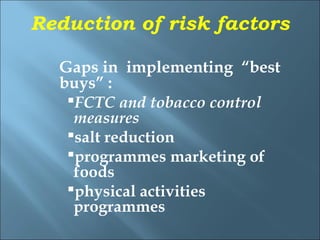 Reduction of risk factors

  Gaps in implementing “best
  buys” :
   FCTC and tobacco control
    measures
   salt reduction
   programmes marketing of
    foods
   physical activities
    programmes
 