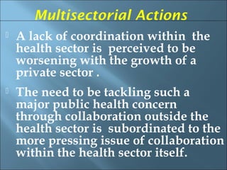 Multisectorial Actions
   A lack of coordination within the
    health sector is perceived to be
    worsening with the growth of a
    private sector .
   The need to be tackling such a
    major public health concern
    through collaboration outside the
    health sector is subordinated to the
    more pressing issue of collaboration
    within the health sector itself.
 