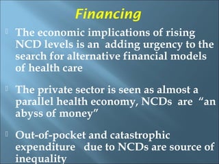 Financing
   The economic implications of rising
    NCD levels is an adding urgency to the
    search for alternative financial models
    of health care
   The private sector is seen as almost a
    parallel health economy, NCDs are “an
    abyss of money”
   Out-of-pocket and catastrophic
    expenditure due to NCDs are source of
    inequality
 