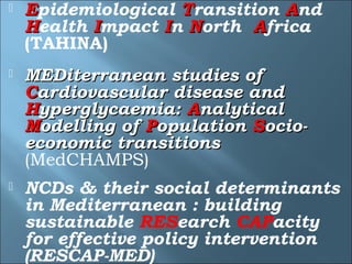    Epidemiological Transition And
    Health Impact In North Africa
    (TAHINA)
   MEDiterranean studies of
    Cardiovascular disease and
    Hyperglycaemia: Analytical
    Modelling of Population Socio-
    economic transitions
    (MedCHAMPS)
   NCDs & their social determinants
    in Mediterranean : building
    sustainable RESearch CAPacity
    for effective policy intervention
    (RESCAP-MED)
 