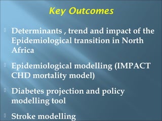 Key Outcomes
   Determinants , trend and impact of the
    Epidemiological transition in North
    Africa
   Epidemiological modelling (IMPACT
    CHD mortality model)
   Diabetes projection and policy
    modelling tool
   Stroke modelling
 