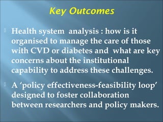 Key Outcomes
   Health system analysis : how is it
    organised to manage the care of those
    with CVD or diabetes and what are key
    concerns about the institutional
    capability to address these challenges.
   A ‘policy effectiveness-feasibility loop’
    designed to foster collaboration
    between researchers and policy makers.
 