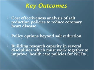 Key Outcomes
   Cost effectiveness analysis of salt
    reduction policies to reduce coronary
    heart disease

   Policy options beyond salt reduction

   Building research capacity in several
    disciplines which must work together to
    improve health care policies for NCDs .
 