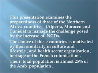   This presentation examines the
    preparedness of three of the Northern
    Africa countries (Algeria, Morocco and
    Tunisia) to manage the challenge posed
    by the increase of NCDs.
   The choice of these countries is motivated
    by their similarity in culture and
    lifestyle , and health sector organization ,
    heritage of the French colonisation .
   Their total population is almost 25% of
    the Arab population .
 