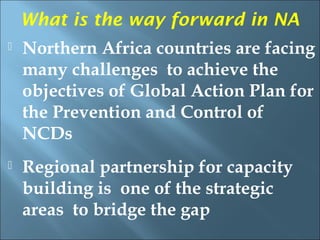 What is the way forward in NA
   Northern Africa countries are facing
    many challenges to achieve the
    objectives of Global Action Plan for
    the Prevention and Control of
    NCDs
   Regional partnership for capacity
    building is one of the strategic
    areas to bridge the gap
 