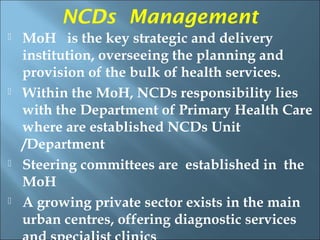NCDs Management
   MoH is the key strategic and delivery
    institution, overseeing the planning and
    provision of the bulk of health services.
   Within the MoH, NCDs responsibility lies
    with the Department of Primary Health Care
    where are established NCDs Unit
    /Department
   Steering committees are established in the
    MoH
   A growing private sector exists in the main
    urban centres, offering diagnostic services
 