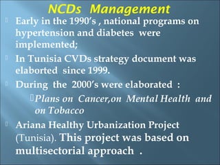 NCDs Management
   Early in the 1990’s , national programs on
    hypertension and diabetes were
    implemented;
   In Tunisia CVDs strategy document was
    elaborted since 1999.
   During the 2000’s were elaborated :
        Plans on Cancer,on Mental Health and
         on Tobacco
   Ariana Healthy Urbanization Project
    (Tunisia). This project was based on
    multisectorial approach .
 