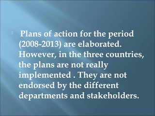 
     Plans of action for the period
    (2008-2013) are elaborated.
    However, in the three countries,
    the plans are not really
    implemented . They are not
    endorsed by the different
    departments and stakeholders.
 