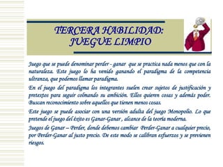 TERCERA HABILIDAD:
JUEGUE LIMPIO
Juego que se puede denominar perder - ganar que se practica nada menos que con la
naturaleza. Este juego lo ha venido ganando el paradigma de la competencia
ultranza, que podemos llamar paradigma.
En el juego del paradigma los integrantes suelen crear sujetos de justificación y
pretextos para seguir colmando su ambición. Ellos quieren cosas y además poder.
Buscan reconocimiento sobre aquellos que tienen menos cosas.
Este juego se puede asociar con una versión adulta del juego Monopolio. Lo que
pretende el juego del éxito es Ganar-Ganar , alcance de la teoría moderna.
Juegos de Ganar – Perder, donde debemos cambiar Perder-Ganar a cualquier precio,
por Perder-Ganar al justo precio. De este modo se calibran esfuerzos y se previenen
riesgos.
 
