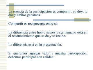  La esencia de la participación es compartir, yo doy, tu
das y ambos ganamos.
 Compartir es reconocerse entre si.
 La diferencia entre homo sapies y ser humano está en
el reconocimiento que se da y se recibe.
 La diferencia está en la presentación.
 Si queremos agregar valor a nuestra participación,
debemos participar con calidad.
 