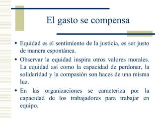 El gasto se compensa
 Equidad es el sentimiento de la justicia, es ser justo
de manera espontánea.
 Observar la equidad inspira otros valores morales.
La equidad así como la capacidad de perdonar, la
solidaridad y la compasión son haces de una misma
luz.
 En las organizaciones se caracteriza por la
capacidad de los trabajadores para trabajar en
equipo.
 