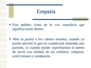 Empatía
 Esta palabra viene de la voz empatheia que
significa sentir dentro.
 Abre la puerta a los valores morales, cuando yo
puedo advertir lo que en verdad está sintiendo otra
persona, es cuando puedo experimentar el animo
de servir con calidad, de ser solidario, cooperar,
sentir ternura y compasión.
 