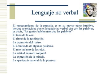 Lenguaje no verbal
 El procesamiento de la empatía, es en su mayor parte intuitivo,
porque se relaciona con el lenguaje no verbal que con las palabras,
es decir, “los gestos hablan mas que las palabras”
 El tono de la voz.
 El ritmo de la respiración.
 La expresión del rostro.
 El acentuado de algunas palabras.
 El movimiento de los ojos.
 La actitud anímica corporal.
 La expresión de la mirada.
 La apariencia general de la persona.
 