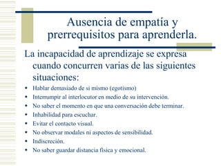 Ausencia de empatía y
prerrequisitos para aprenderla.
La incapacidad de aprendizaje se expresa
cuando concurren varias de las siguientes
situaciones:
 Hablar demasiado de si mismo (egotismo)
 Interrumpir al interlocutor en medio de su intervención.
 No saber el momento en que una conversación debe terminar.
 Inhabilidad para escuchar.
 Evitar el contacto visual.
 No observar modales ni aspectos de sensibilidad.
 Indiscreción.
 No saber guardar distancia física y emocional.
 