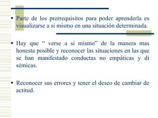  Parte de los prerrequisitos para poder aprenderla es
visualizarse a si mismo en una situación determinada.
 Hay que “ verse a si mismo” de la manera mas
honesta posible y reconocer las situaciones en las que
se han manifestado conductas no empáticas y di
sémicas.
 Reconocer sus errores y tener el deseo de cambiar de
actitud.
 