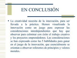 EN CONCLUSIÓN
 La creatividad necesita de la innovación, para ser
llevada a la práctica. Hemos visualizado la
innovación como un juego para expresar las
consideraciones interdependientes que hay que
observar para culminar con éxito el trabajo creativo
y los proyectos emprendedores. Las consideraciones
se han expresado como las 5 habilidades para ganar
en el juego de la innovación, que esencialmente se
orientan a observar referentes de principios y valores
morales.
 