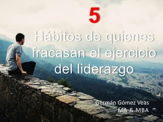 5
Hábitos de quienes
fracasan en el ejercicio
del liderazgo
Germán Gómez Veas
MA & MBA
 