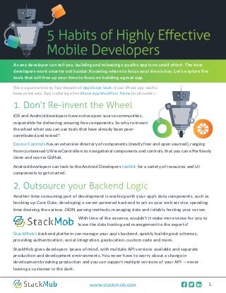    1www.stackmob.com
5 Habits of Highly Effective
Mobile Developers
2. Outsource your Backend Logic
Another time consuming part of development is working with your app’s data components, such as
hooking up Core Data, developing a server-powered backend to act as your web service, spending
time devising the various JSON parsing methods, managing data and reliably hosting your server.
As any developer can tell you, building and releasing a quality app is no small effort. The best
developers work smarter not harder. Knowing where to focus your time is key. Let’s explore five
tools that will free up your time to focus on building a great app.
1. Don’t Re-invent the Wheel
With time of the essence, wouldn’t it make more sense for you to
leave the data hosting and management to the experts?
StackMob’s backend platform can manage your app’s backend, quickly building out schemas,
providing authentication, social integration, geolocation, custom code and more.
StackMob gives developers ‘peace of mind’, with multiple API versions available and separate
production and development environments. You never have to worry about a change in
development breaking production and you can support multiple versions of your API — never
leaving a customer in the dark.
iOS and Android developers have active open-source communities,
responsible for delivering amazing free components. So why re-invent
the wheel when you can use tools that have already been peer-
contributed and tested?
This is a guest article by Tope Abayomi of App Design Vault. If your iPhone app needs a
home on the web, Tope is offering a free iPhone App WordPress Theme for all readers.
Cocoa Controls has an extensive directory of components (mostly free and open sourced), ranging
from customised UIViewControllers to navigational components and controls, that you can effortlessly
clone and use via GitHub.
Android developers can look to the Android Developers toolkit for a variety of resources and UI
components to get started.
 