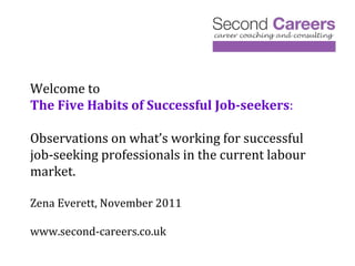 Welcome to The Five Habits of Successful Job-seekers : Observations on what’s working for successful job-seeking professionals in the current labour market. Zena Everett, November 2011 www.second-careers.co.uk 