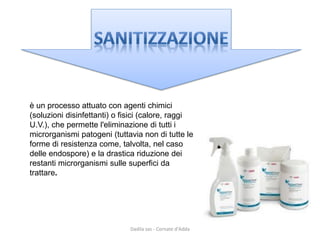 è un processo attuato con agenti chimici (soluzioni disinfettanti) o fisici (calore, raggi U.V.), che permette l'eliminazione di tutti i microrganismi patogeni (tuttavia non di tutte le forme di resistenza come, talvolta, nel caso delle endospore) e la drastica riduzione dei restanti microrganismi sulle superfici da 
trattare. 
Dadila sas - Cornate d'Adda 
 