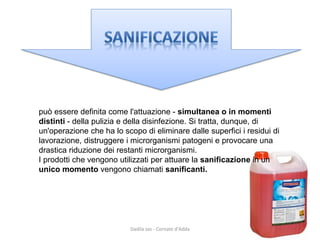 può essere definita come l'attuazione -simultanea o in momenti distinti -della pulizia e della disinfezione. Si tratta, dunque, di un'operazione che ha lo scopo di eliminare dalle superfici i residui di 
lavorazione, distruggere i microrganismi patogeni e provocare una drastica riduzione dei restanti microrganismi. 
I prodotti che vengono utilizzati per attuare la sanificazione in un unico momento vengono chiamati sanificanti. 
Dadila sas - Cornate d'Adda 
 