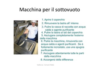 Macchina per il sottovuoto 
1. Aprire il coperchio 
2. Rimuovere la lastra all’ interno 
3. Pulire la vasca di raccolta con acqua calda e agente purificante 
4. Pulire la lastra ai lati del coperchio 
6. Pulire la macchina, rimuoverla con acqua calda e agenti purificanti . Se è fortemente incrostato, usa una spugna purificante 
5. Asciugare completamente l’esterno della macchina 
7. Asciugare attentamente tutte le parti della macchina 
8. Accorgersi della differenza 
Dadila sas - Cornate d'Adda 
