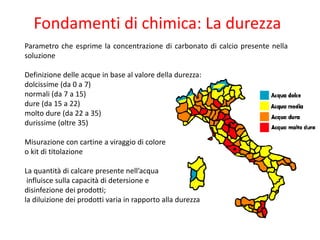 Fondamenti di chimica: La durezza 
Parametrocheesprimelaconcentrazionedicarbonatodicalciopresentenellasoluzione 
Definizionedelleacqueinbasealvaloredelladurezza: 
dolcissime(da0a7) 
normali(da7a15) 
dure(da15a22) 
moltodure(da22a35) 
durissime(oltre35) 
Misurazioneconcartineaviraggiodicolore 
okitdititolazione 
Laquantitàdicalcarepresentenell’acqua 
influiscesullacapacitàdidetersionee 
disinfezionedeiprodotti; 
ladiluizionedeiprodottivariainrapportoalladurezza  