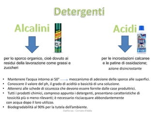 •Mantenere l’acqua intorno ai 50°meccanismo di adesione dello sporco alle superfici. 
•Conoscere il valore del ph, il grado di acidità o basicità di una soluzione. 
•Attenersi alle schede di sicurezza che devono essere fornite dalle case produttrici. 
•Tutti i prodotti chimici, compreso appunto i detergenti, presentano caratteristiche di 
tossicità più o meno rilevanti; è necessario risciacquare abbondantemente 
con acqua dopo il loro utilizzo. 
•Biodegradabilità al 90% per la tutela dell’ambiente. 
per lo sporco organico, cioè dovuto ai residui della lavorazione come grassi e zuccheri 
per le incrostazioni calcaree 
e le patine di ossidazione; 
azione disincrostante 
Dadila sas - Cornate d'Adda 
 