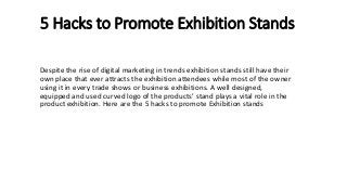 5 Hacks to Promote Exhibition Stands
Despite the rise of digital marketing in trends exhibition stands still have their
own place that ever attracts the exhibition attendees while most of the owner
using it in every trade shows or business exhibitions. A well designed,
equipped and used curved logo of the products’ stand plays a vital role in the
product exhibition. Here are the 5 hacks to promote Exhibition stands
 