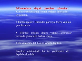 3-Uzmanlara dayalı problem çözenler:
Konuyu uzmanlarına sorarak onların önerilerini
uygularlar.
• Tümdengelim: Bütünden parçaya doğru yapılan
genellemedir.
• Bilimde mutlak doğru yoktur. Uzmanlar
arasında görüş farklılıkları vardır.
• Bu yöntemde tek başına yeterli değildir.
Problem çözümünde bu üç yöntemden de
faydalanılmalıdır.
 