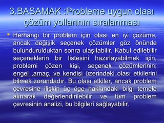 3.BASAMAK :Probleme uygun olası3.BASAMAK :Probleme uygun olası
çözüm yollarının sıralanmasıçözüm yollarının sıralanması
 Herhangi bir problem için olası en iyi çözüme,Herhangi bir problem için olası en iyi çözüme,
ancak değişik seçenek çözümler göz önündeancak değişik seçenek çözümler göz önünde
bulundurulduktan sonra ulaşılabilir. Kabul edilebilirbulundurulduktan sonra ulaşılabilir. Kabul edilebilir
seçeneklerin bir listesini hazırlayabilmek için,seçeneklerin bir listesini hazırlayabilmek için,
problemi çözen kişi, seçenek çözümlerinin;problemi çözen kişi, seçenek çözümlerinin;
engel ,amaç, ve kendisiengel ,amaç, ve kendisi üzerindeki olası etkileriniüzerindeki olası etkilerini
bilmek zorundadır. Bu olası etkiler, ancak problembilmek zorundadır. Bu olası etkiler, ancak problem
çevresine ilişkin üç öge hakkındaki bilgi temeleçevresine ilişkin üç öge hakkındaki bilgi temele
alınarak değerlendirilebilir ve tüm problemalınarak değerlendirilebilir ve tüm problem
çevresinin analizi, bu bilgileri sağlayabilir.çevresinin analizi, bu bilgileri sağlayabilir.
 