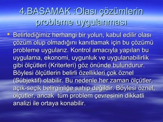 4.BASAMAK :Olası çözümlerin4.BASAMAK :Olası çözümlerin
probleme uygulanmasıprobleme uygulanması
 Belirlediğimiz herhangi bir yolun, kabul edilir olasıBelirlediğimiz herhangi bir yolun, kabul edilir olası
çözüm olup olmadığını kanıtlamak için bu çözümüçözüm olup olmadığını kanıtlamak için bu çözümü
probleme uygularız. Kontrol amacıyla yapılan buprobleme uygularız. Kontrol amacıyla yapılan bu
uygulama, ekonomi, uygunluk ve uygulanabilirlikuygulama, ekonomi, uygunluk ve uygulanabilirlik
gibi ölçütleri (Kriterleri) göz önünde bulundurur.gibi ölçütleri (Kriterleri) göz önünde bulundurur.
Böylesi ölçütlerin belirli özellikleri çok öznelBöylesi ölçütlerin belirli özellikleri çok öznel
(Sübjektif) olabilir. Bu nedenle her zaman ölçütler,(Sübjektif) olabilir. Bu nedenle her zaman ölçütler,
açık-seçik belirginliğe sahip değildir. Böylesi öznel,açık-seçik belirginliğe sahip değildir. Böylesi öznel,
ölçütler, ancak tüm problem çevresinin dikkatliölçütler, ancak tüm problem çevresinin dikkatli
analizi ile ortaya konabilir.analizi ile ortaya konabilir.
 