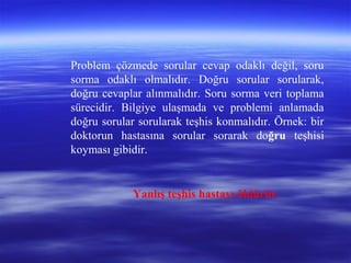 Problem çözmede sorular cevap odaklı değil, soru
sorma odaklı olmalıdır. Doğru sorular sorularak,
doğru cevaplar alınmalıdır. Soru sorma veri toplama
sürecidir. Bilgiye ulaşmada ve problemi anlamada
doğru sorular sorularak teşhis konmalıdır. Örnek: bir
doktorun hastasına sorular sorarak doğru teşhisi
koyması gibidir.
Yanlış teşhis hastayı öldürür.
 