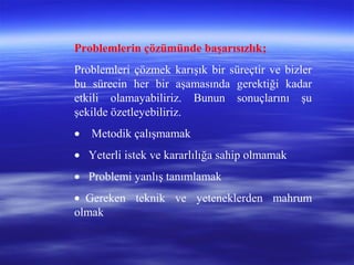 Problemlerin çözümünde başarısızlık;
Problemleri çözmek karışık bir süreçtir ve bizler
bu sürecin her bir aşamasında gerektiği kadar
etkili olamayabiliriz. Bunun sonuçlarını şu
şekilde özetleyebiliriz.
• Metodik çalışmamak
• Yeterli istek ve kararlılığa sahip olmamak
• Problemi yanlış tanımlamak
• Gereken teknik ve yeteneklerden mahrum
olmak
 