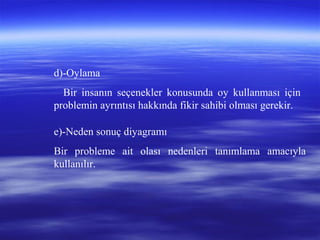 d)-Oylama
Bir insanın seçenekler konusunda oy kullanması için
problemin ayrıntısı hakkında fikir sahibi olması gerekir.
e)-Neden sonuç diyagramı
Bir probleme ait olası nedenleri tanımlama amacıyla
kullanılır.
 
