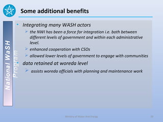 Some additional benefits

          • Integrating many WASH actors
                  the NWI has been a force for integration i.e. both between
                   different levels of government and within each administrative
                   level.
National WaSH




                  enhanced cooperation with CSOs
   Program




                  allowed lower levels of government to engage with communities
          • data retained at woreda level
              assists woreda officials with planning and maintenance work




                                     Ministry of Water And Energy                  19
 