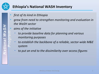 Ethiopia’s National WASH Inventory

          • first of its kind in Ethiopia
          • grew from need to strengthen monitoring and evaluation in
            the WaSH sector
National WaSH




          • aims of the initiative
   Program




             • to provide baseline data for planning and various
                monitoring purposes
             • to establish the backbone of a reliable, sector-wide M&E
                system
             • to put an end to the dissimilarity over access figures




                               Ministry of Water And Energy           2
 