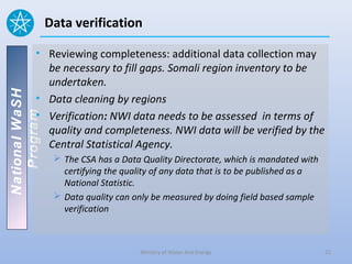 Data verification

          • Reviewing completeness: additional data collection may
            be necessary to fill gaps. Somali region inventory to be
            undertaken.
National WaSH




          • Data cleaning by regions
          • Verification: NWI data needs to be assessed in terms of
   Program




            quality and completeness. NWI data will be verified by the
            Central Statistical Agency.
                  The CSA has a Data Quality Directorate, which is mandated with
                   certifying the quality of any data that is to be published as a
                   National Statistic.
                  Data quality can only be measured by doing field based sample
                   verification



                                      Ministry of Water And Energy                   22
 