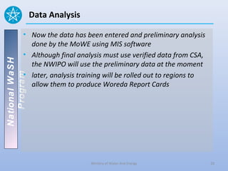 Data Analysis

          • Now the data has been entered and preliminary analysis
            done by the MoWE using MIS software
          • Although final analysis must use verified data from CSA,
National WaSH




            the NWIPO will use the preliminary data at the moment
          • later, analysis training will be rolled out to regions to
   Program




            allow them to produce Woreda Report Cards




                                Ministry of Water And Energy            23
 