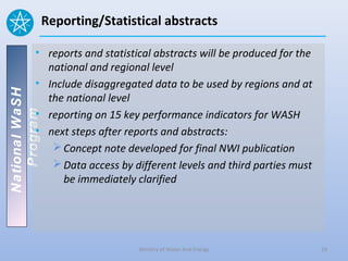 Reporting/Statistical abstracts

          • reports and statistical abstracts will be produced for the
            national and regional level
          • Include disaggregated data to be used by regions and at
National WaSH




            the national level
          • reporting on 15 key performance indicators for WASH
   Program




          • next steps after reports and abstracts:
              Concept note developed for final NWI publication
              Data access by different levels and third parties must
                be immediately clarified




                                 Ministry of Water And Energy            24
 