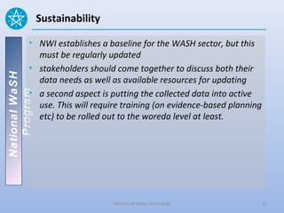 Sustainability

          • NWI establishes a baseline for the WASH sector, but this
            must be regularly updated
          • stakeholders should come together to discuss both their
National WaSH




            data needs as well as available resources for updating
          • a second aspect is putting the collected data into active
   Program




            use. This will require training (on evidence-based planning
            etc) to be rolled out to the woreda level at least.




                                 Ministry of Water And Energy             25
 