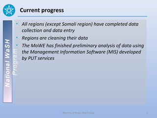 Current progress

          • All regions (except Somali region) have completed data
            collection and data entry
          • Regions are cleaning their data
National WaSH




          • The MoWE has finished preliminary analysis of data using
            the Management Information Software (MIS) developed
   Program




            by PUT services




                               Ministry of Water And Energy            5
 
