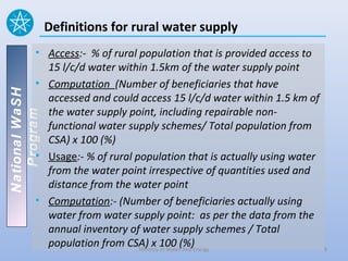 Definitions for rural water supply
          • Access:- % of rural population that is provided access to
            15 l/c/d water within 1.5km of the water supply point
          • Computation (Number of beneficiaries that have
National WaSH




            accessed and could access 15 l/c/d water within 1.5 km of
            the water supply point, including repairable non-
   Program




            functional water supply schemes/ Total population from
            CSA) x 100 (%)
          • Usage:- % of rural population that is actually using water
            from the water point irrespective of quantities used and
            distance from the water point
          • Computation:- (Number of beneficiaries actually using
            water from water supply point: as per the data from the
            annual inventory of water supply schemes / Total
            population from CSA) x 100 (%)Energy
                                Ministry of Water And                    8
 